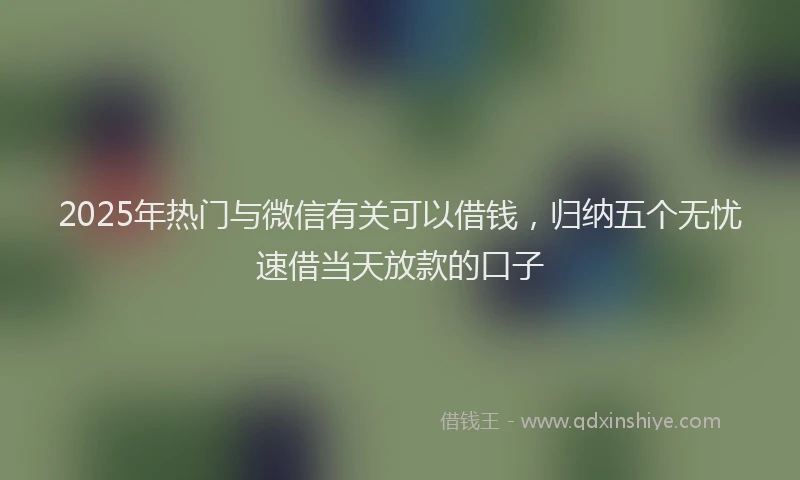 2025年热门与微信有关可以借钱，归纳五个无忧速借当天放款的口子
