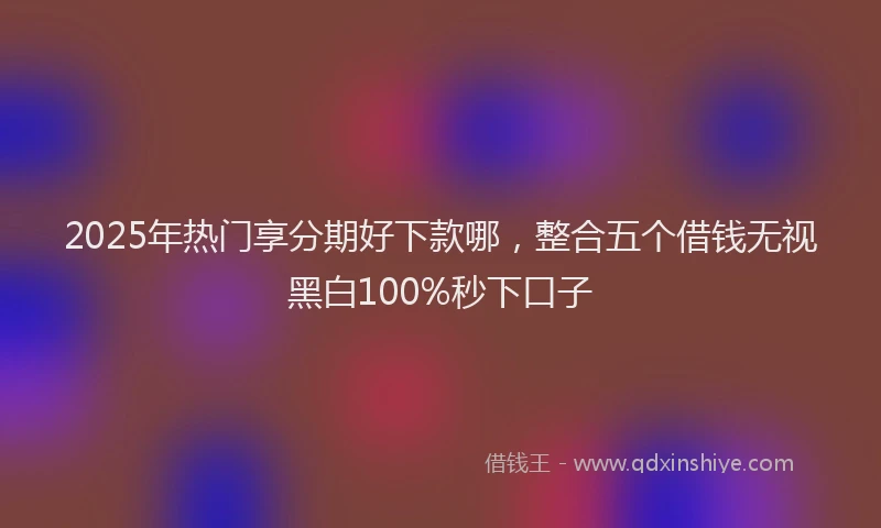 2025年热门享分期好下款哪，整合五个借钱无视黑白100%秒下口子