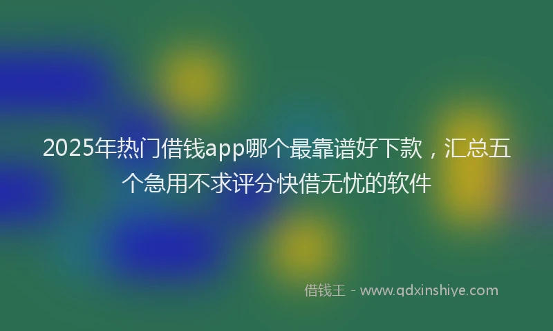 2025年热门借钱app哪个最靠谱好下款，汇总五个急用不求评分快借无忧的软件