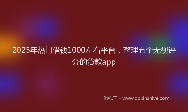 2025年热门借钱1000左右平台，整理五个无视评分的贷款app
