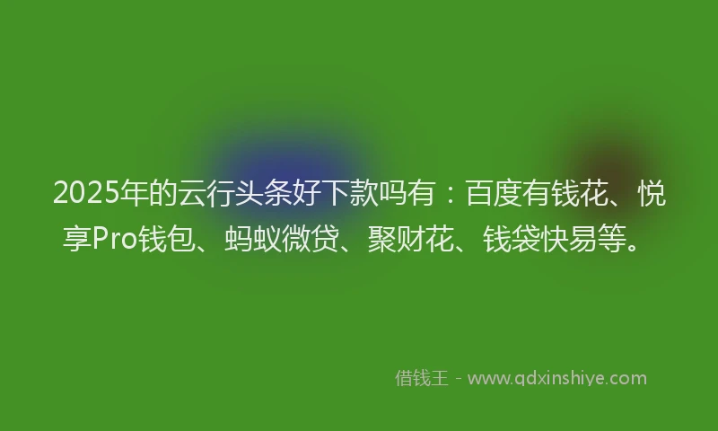 2025年的云行头条好下款吗有：百度有钱花、悦享Pro钱包、蚂蚁微贷、聚财花、钱袋快易等。