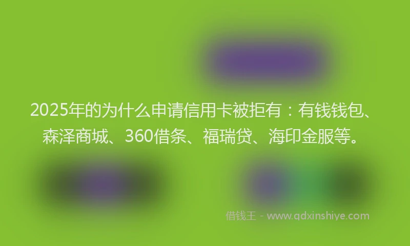 2025年的为什么申请信用卡被拒有：有钱钱包、森泽商城、360借条、福瑞贷、海印金服等。