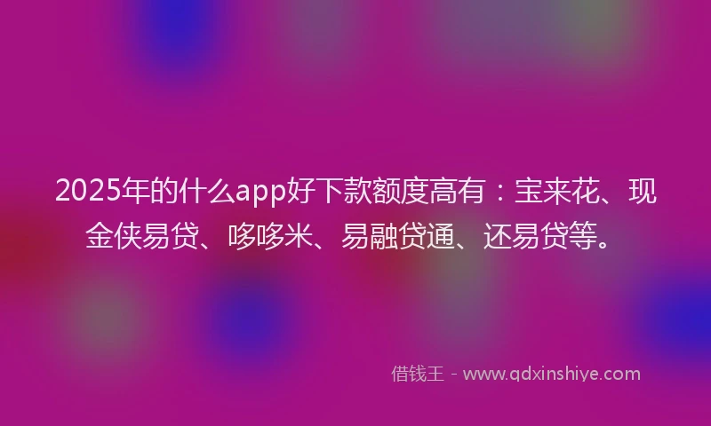 2025年的什么app好下款额度高有：宝来花、现金侠易贷、哆哆米、易融贷通、还易贷等。