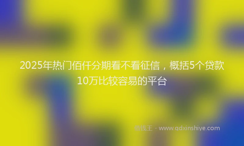 2025年热门佰仟分期看不看征信，概括5个贷款10万比较容易的平台