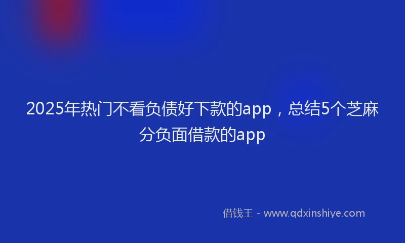 2025年热门不看负债好下款的app，总结5个芝麻分负面借款的app