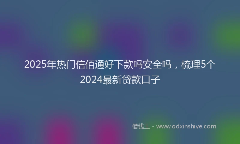 2025年热门信佰通好下款吗安全吗，梳理5个2024最新贷款口子
