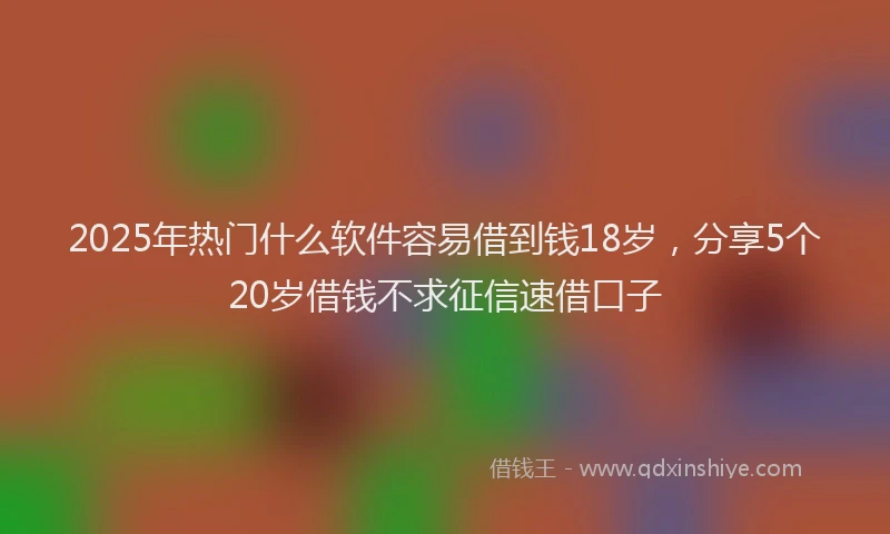 2025年热门什么软件容易借到钱18岁，分享5个20岁借钱不求征信速借口子