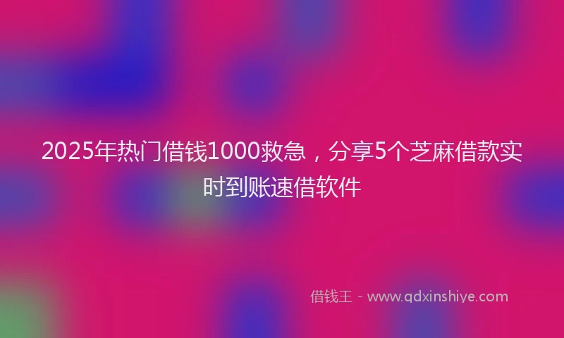 2025年热门借钱1000救急，分享5个芝麻借款实时到账速借软件