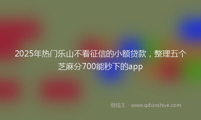2025年热门乐山不看征信的小额贷款，整理五个芝麻分700能秒下的app