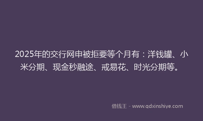 2025年的交行网申被拒要等个月有：洋钱罐、小米分期、现金秒融途、戒易花、时光分期等。