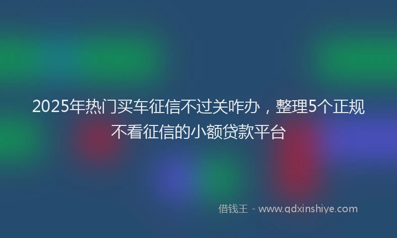 2025年热门买车征信不过关咋办，整理5个正规不看征信的小额贷款平台