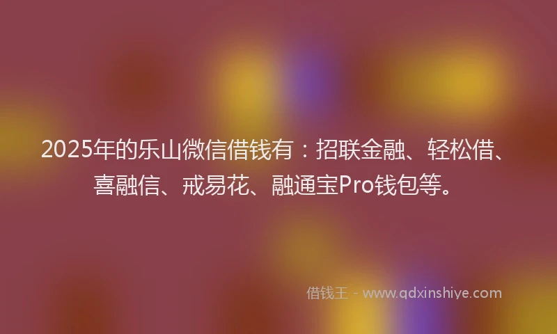 2025年的乐山微信借钱有：招联金融、轻松借、喜融信、戒易花、融通宝Pro钱包等。
