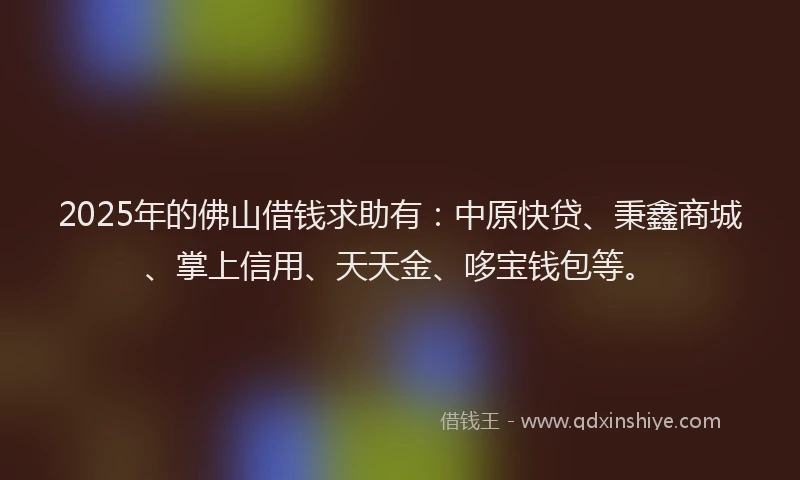 2025年的佛山借钱求助有：中原快贷、秉鑫商城、掌上信用、天天金、哆宝钱包等。