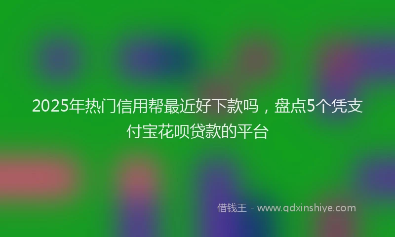 2025年热门信用帮最近好下款吗，盘点5个凭支付宝花呗贷款的平台