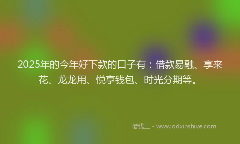 2025年的今年好下款的口子有：借款易融、享来花、龙龙用、悦享钱包、时光分期等。