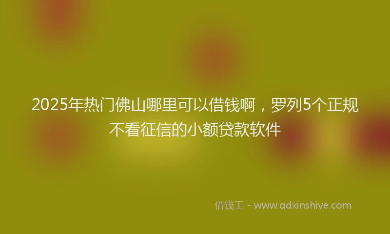 2025年热门佛山哪里可以借钱啊，罗列5个正规不看征信的小额贷款软件