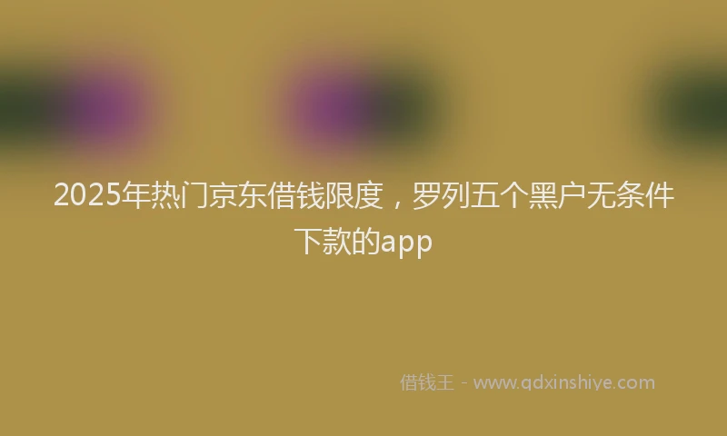 2025年热门京东借钱限度，罗列五个黑户无条件下款的app