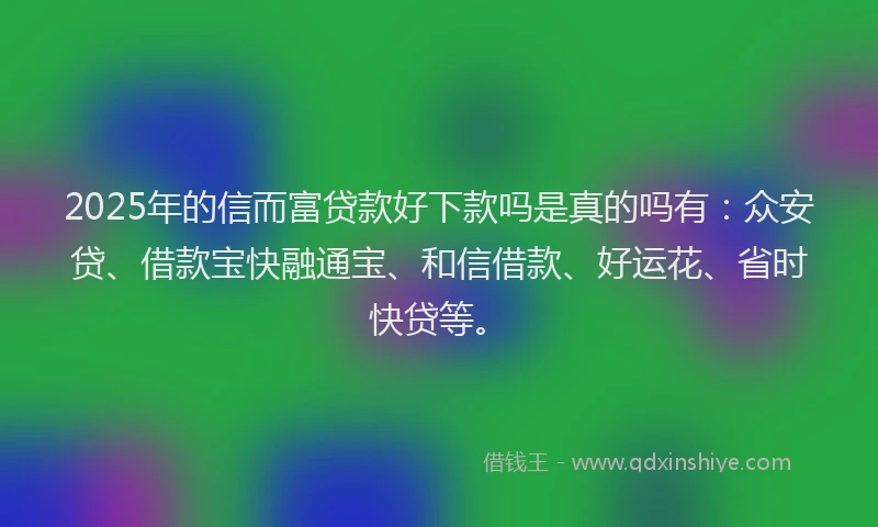 2025年的信而富贷款好下款吗是真的吗有：众安贷、借款宝快融通宝、和信借款、好运花、省时快贷等。