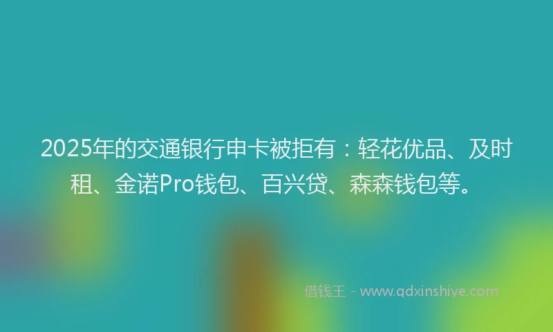 2025年的交通银行申卡被拒有：轻花优品、及时租、金诺Pro钱包、百兴贷、森森钱包等。