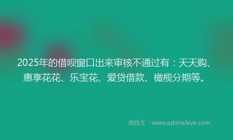 2025年的借呗窗口出来审核不通过有：天天购、惠享花花、乐宝花、爱贷借款、橄榄分期等。