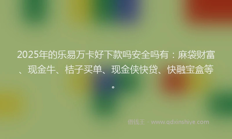 2025年的乐易万卡好下款吗安全吗有：麻袋财富、现金牛、桔子买单、现金侠快贷、快融宝盒等。