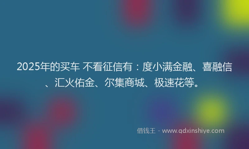2025年的买车 不看征信有：度小满金融、喜融信、汇火佑金、尔集商城、极速花等。