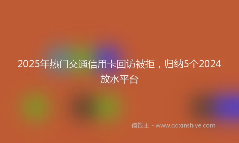 2025年热门交通信用卡回访被拒，归纳5个2024放水平台