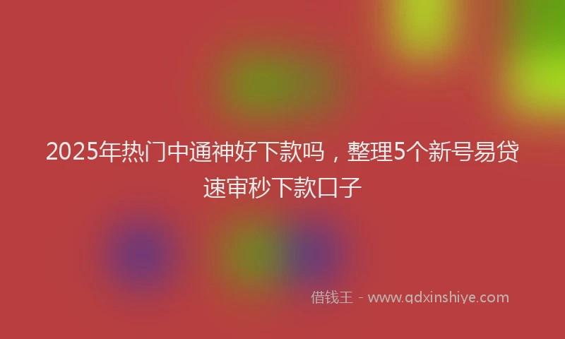 2025年热门中通神好下款吗，整理5个新号易贷速审秒下款口子