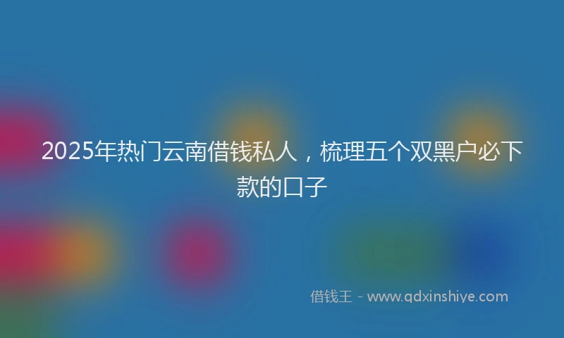 2025年热门云南借钱私人，梳理五个双黑户必下款的口子
