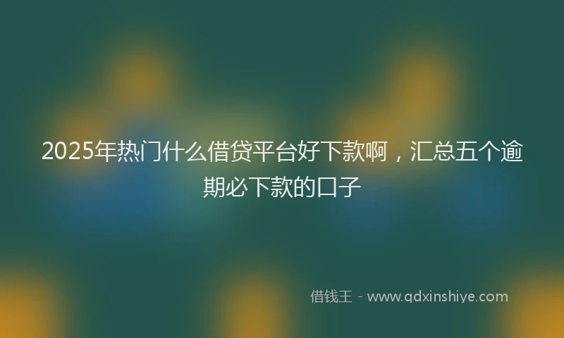 2025年热门什么借贷平台好下款啊，汇总五个逾期必下款的口子