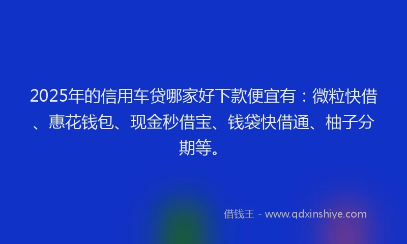 2025年的信用车贷哪家好下款便宜有：微粒快借、惠花钱包、现金秒借宝、钱袋快借通、柚子分期等。