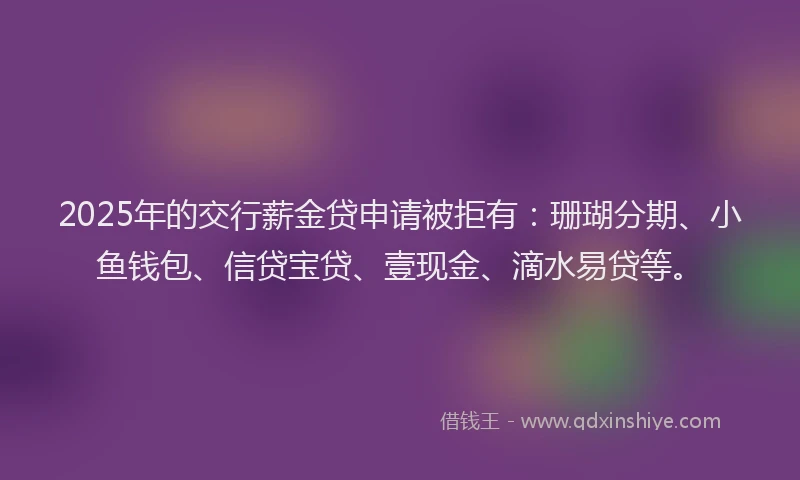 2025年的交行薪金贷申请被拒有：珊瑚分期、小鱼钱包、信贷宝贷、壹现金、滴水易贷等。
