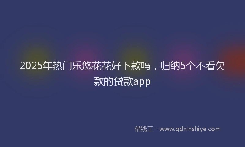 2025年热门乐悠花花好下款吗，归纳5个不看欠款的贷款app
