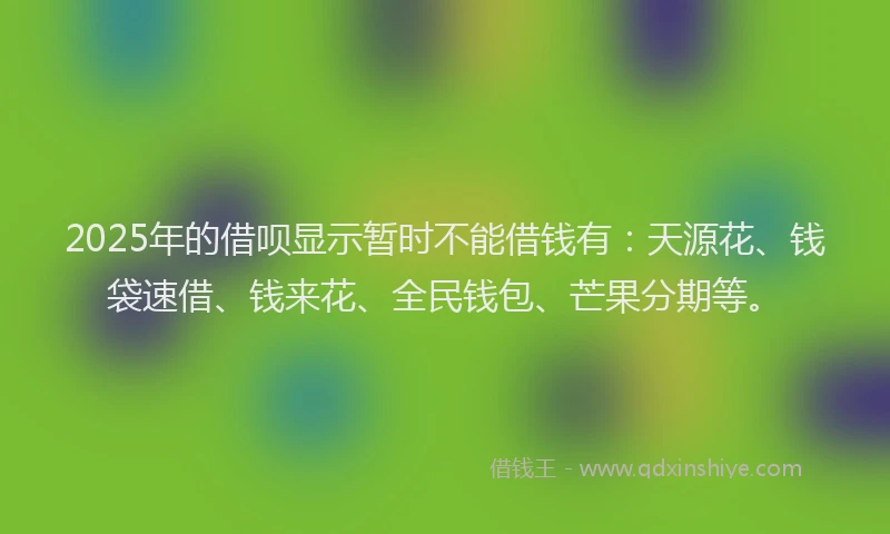 2025年的借呗显示暂时不能借钱有：天源花、钱袋速借、钱来花、全民钱包、芒果分期等。