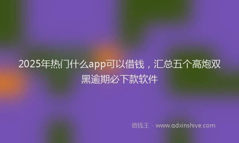2025年热门什么app可以借钱，汇总五个高炮双黑逾期必下款软件