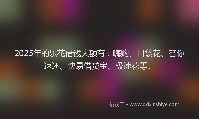 2025年的乐花借钱大额有：嗨购、口袋花、替你速还、快易借贷宝、极速花等。