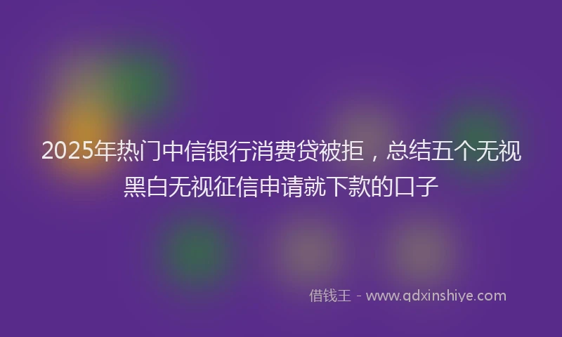 2025年热门中信银行消费贷被拒，总结五个无视黑白无视征信申请就下款的口子