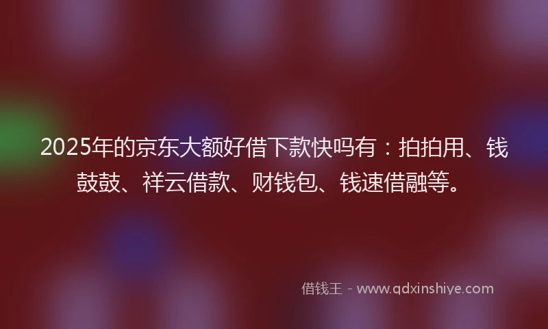 2025年的京东大额好借下款快吗有：拍拍用、钱鼓鼓、祥云借款、财钱包、钱速借融等。