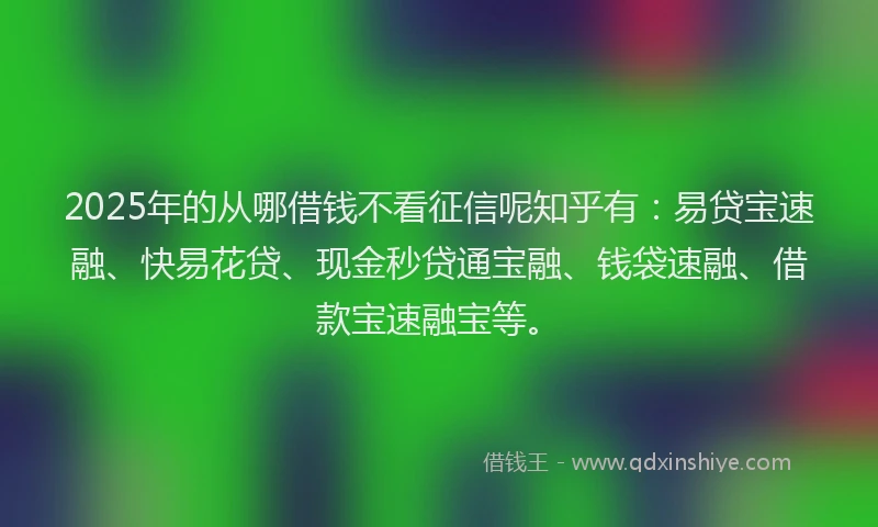 2025年的从哪借钱不看征信呢知乎有：易贷宝速融、快易花贷、现金秒贷通宝融、钱袋速融、借款宝速融宝等。