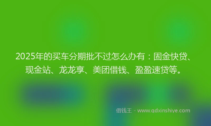 2025年的买车分期批不过怎么办有：固金快贷、现金站、龙龙享、美团借钱、盈盈速贷等。