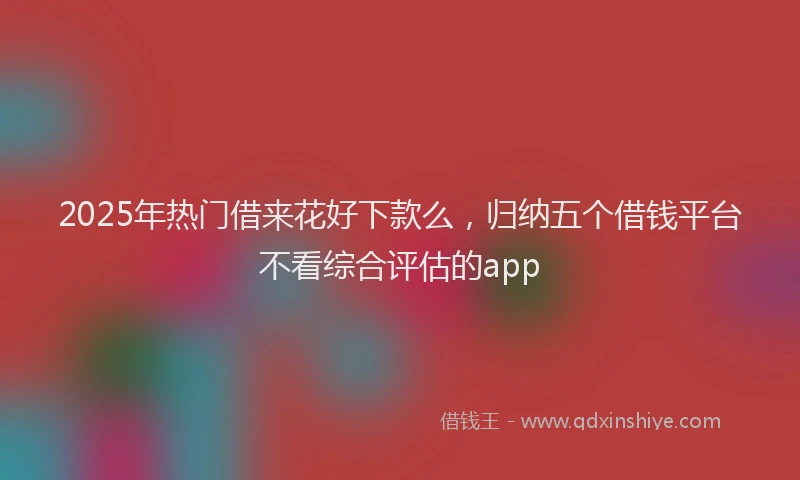 2025年热门借来花好下款么，归纳五个借钱平台不看综合评估的app