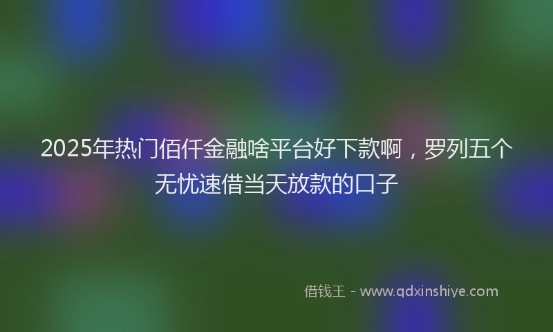 2025年热门佰仟金融啥平台好下款啊，罗列五个无忧速借当天放款的口子