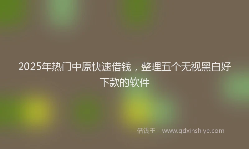 2025年热门中原快速借钱，整理五个无视黑白好下款的软件
