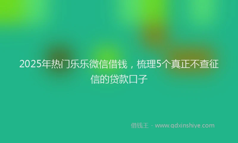 2025年热门乐乐微信借钱，梳理5个真正不查征信的贷款口子