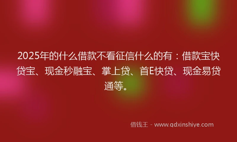 2025年的什么借款不看征信什么的有：借款宝快贷宝、现金秒融宝、掌上贷、首E快贷、现金易贷通等。