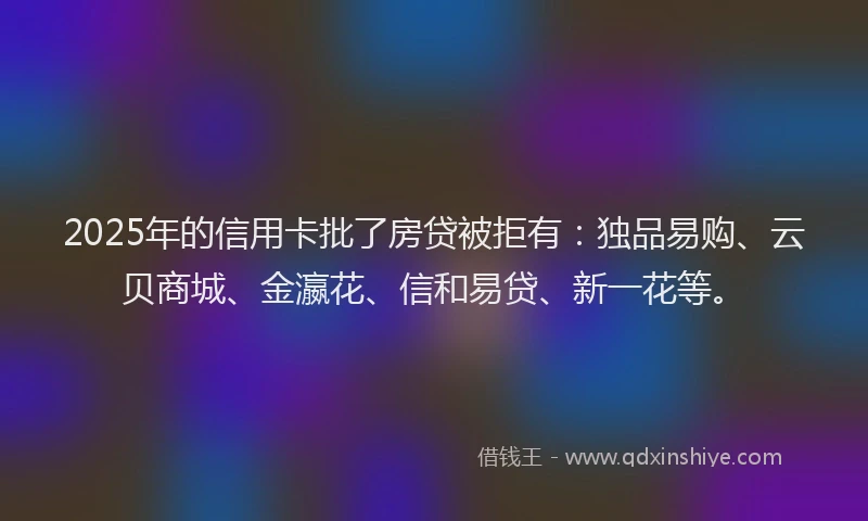 2025年的信用卡批了房贷被拒有：独品易购、云贝商城、金瀛花、信和易贷、新一花等。