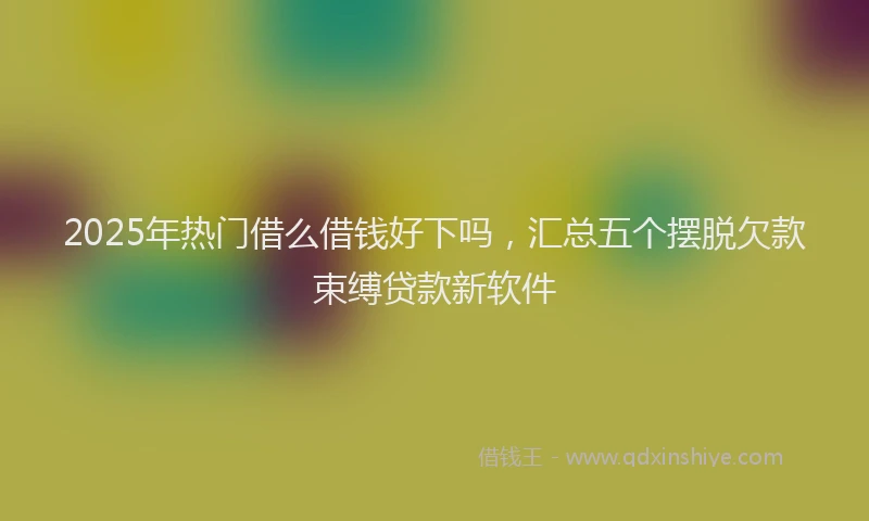 2025年热门借么借钱好下吗，汇总五个摆脱欠款束缚贷款新软件