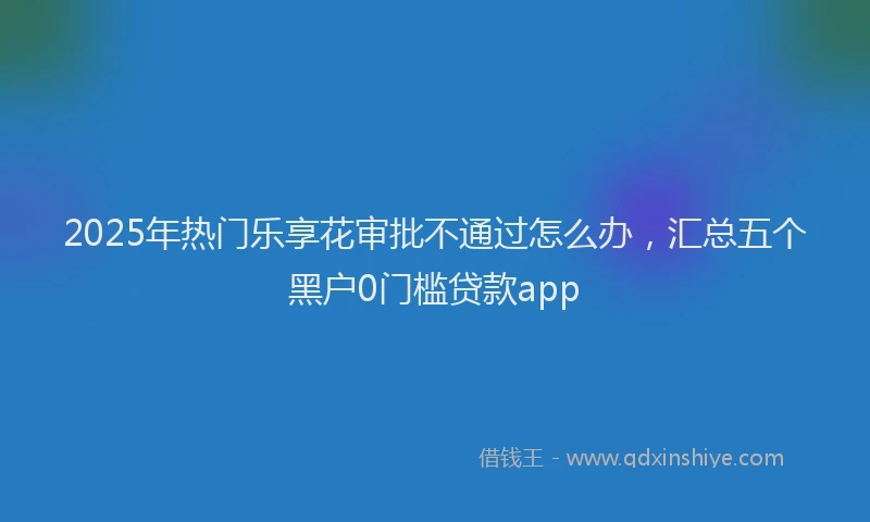 2025年热门乐享花审批不通过怎么办，汇总五个黑户0门槛贷款app