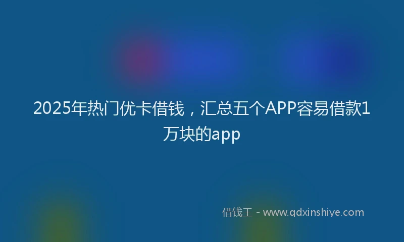 2025年热门优卡借钱，汇总五个APP容易借款1万块的app