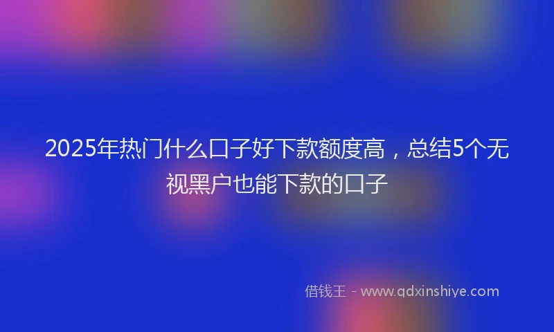 2025年热门什么口子好下款额度高,总结5个无视黑户也能下款的口子
